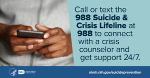 Call or text the suicide and crisis lifeline at 9-8-8 to connect with a crisis coounselor and get support 24/7. www.nimh.nih.gov/suicideprevention